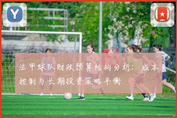 法甲球队财政预算结构分析：成本控制与长期投资策略平衡